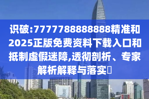 識破:7777788888888精準(zhǔn)和2025正版免費資料下載入口和抵制虛假迷障,透徹剖析、專家解析解釋與落實?