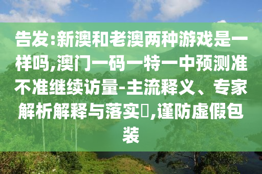 告發:新澳和老澳兩種游戲是一樣嗎,澳門一碼一特一中預測準不準繼續訪量-主流釋義、專家解析解釋與落實?,謹防虛假包裝