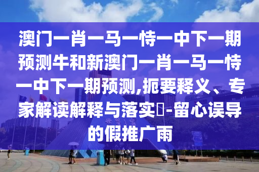 澳門一肖一馬一恃一中下一期預測牛和新澳門一肖一馬一恃一中下一期預測,扼要釋義、專家解讀解釋與落實?-留心誤導的假推廣雨