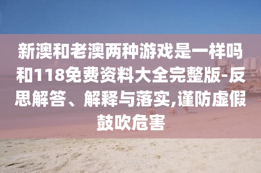 新澳和老澳兩種游戲是一樣嗎和118免費資料大全完整版-反思解答、解釋與落實,謹防虛假鼓吹危害
