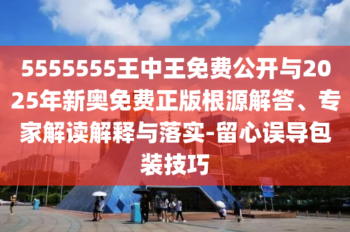 5555555王中王免費公開與2025年新奧免費正版根源解答、專家解讀解釋與落實-留心誤導包裝技巧