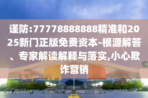 謹防:77778888888精準和2025新門正版免費資本-根源解答、專家解讀解釋與落實,小心欺詐營銷