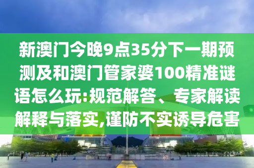 新澳門今晚9點35分下一期預測及和澳門管家婆100精準謎語怎么玩:規(guī)范解答、專家解讀解釋與落實,謹防不實誘導危害