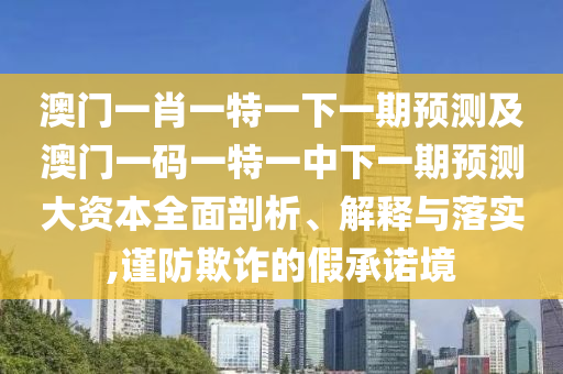 澳門一肖一特一下一期預(yù)測(cè)及澳門一碼一特一中下一期預(yù)測(cè)大資本全面剖析、解釋與落實(shí),謹(jǐn)防欺詐的假承諾境
