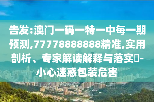 告發:澳門一碼一特一中每一期預測,77778888888精準,實用剖析、專家解讀解釋與落實?-小心迷惑包裝危害
