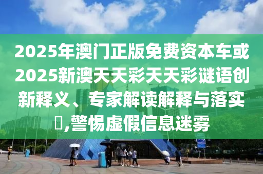 2025年澳門正版免費資本車或2025新澳天天彩天天彩謎語創新釋義、專家解讀解釋與落實?,警惕虛假信息迷霧