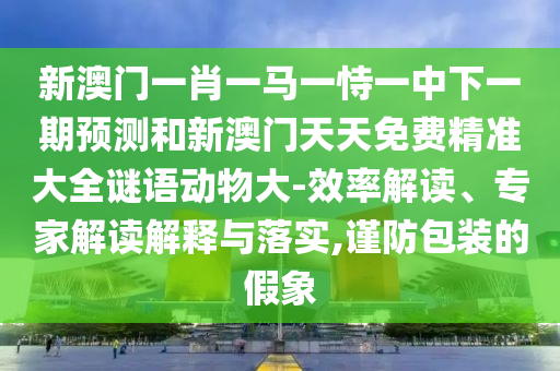 新澳門一肖一馬一恃一中下一期預測和新澳門天天免費精準大全謎語動物大-效率解讀、專家解讀解釋與落實,謹防包裝的假象