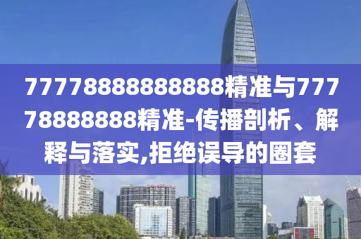 77778888888888精準與77778888888精準-傳播剖析、解釋與落實,拒絕誤導的圈套