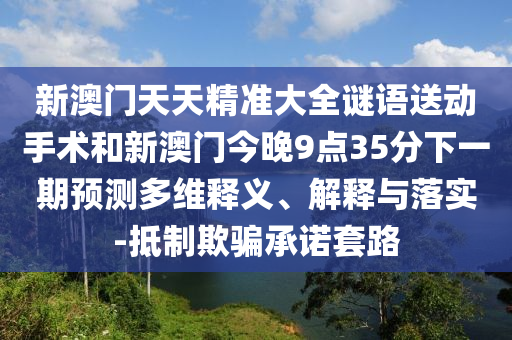 新澳門天天精準大全謎語送動手術和新澳門今晚9點35分下一期預測多維釋義、解釋與落實-抵制欺騙承諾套路