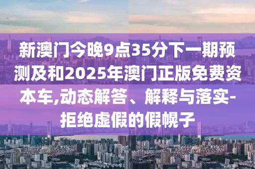 新澳門今晚9點(diǎn)35分下一期預(yù)測(cè)及和2025年澳門正版免費(fèi)資本車,動(dòng)態(tài)解答、解釋與落實(shí)-拒絕虛假的假幌子