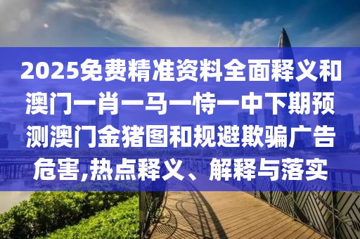 2025免費精準資料全面釋義和澳門一肖一馬一恃一中下期預測澳門金豬圖和規避欺騙廣告危害,熱點釋義、解釋與落實