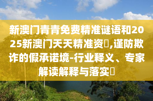 新澳門青青免費精準謎語和2025新澳門天天精準資枓,謹防欺詐的假承諾境-行業(yè)釋義、專家解讀解釋與落實?