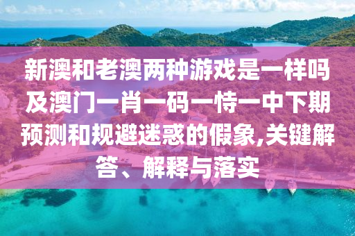 新澳和老澳兩種游戲是一樣嗎及澳門一肖一碼一恃一中下期預測和規避迷惑的假象,關鍵解答、解釋與落實