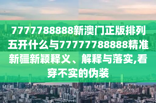 7777788888新澳門正版排列五開什么與77777788888精準新疆新穎釋義、解釋與落實,看穿不實的偽裝