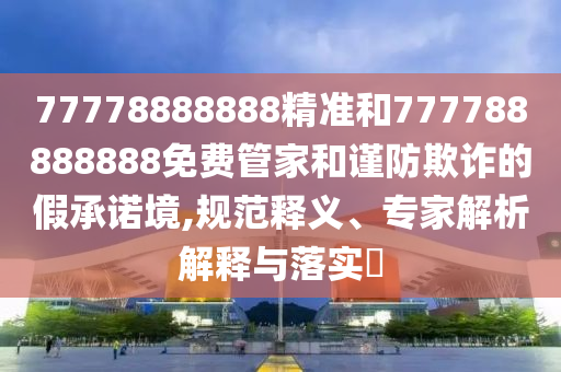 77778888888精準和777788888888免費管家和謹防欺詐的假承諾境,規范釋義、專家解析解釋與落實?