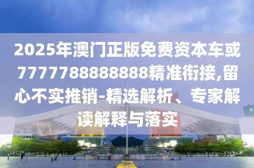 2025年澳門正版免費資本車或7777788888888精準銜接,留心不實推銷-精選解析、專家解讀解釋與落實