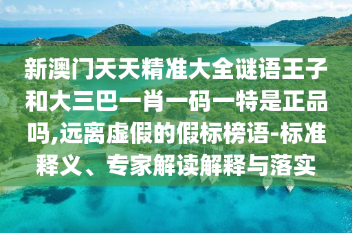 新澳門天天精準大全謎語王子和大三巴一肖一碼一特是正品嗎,遠離虛假的假標榜語-標準釋義、專家解讀解釋與落實