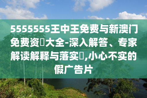 5555555王中王免費與新澳門免費資枓大全-深入解答、專家解讀解釋與落實?,小心不實的假廣告片