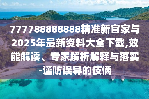 777788888888精準新官家與2025年最新資料大全下載,效能解讀、專家解析解釋與落實-謹防誤導的伎倆