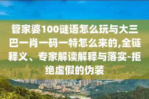 管家婆100謎語怎么玩與大三巴一肖一碼一特怎么來的,全鏈釋義、專家解讀解釋與落實(shí)-拒絕虛假的偽裝