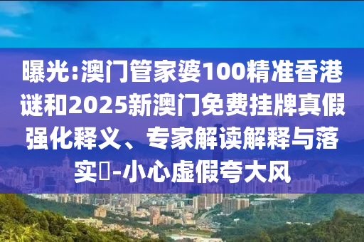 曝光:澳門管家婆100精準香港謎和2025新澳門免費掛牌真假強化釋義、專家解讀解釋與落實?-小心虛假夸大風