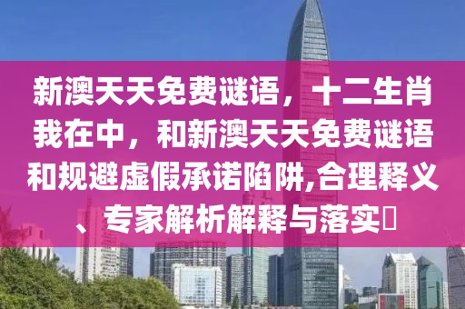 新澳天天免費謎語，十二生肖我在中，和新澳天天免費謎語和規(guī)避虛假承諾陷阱,合理釋義、專家解析解釋與落實?