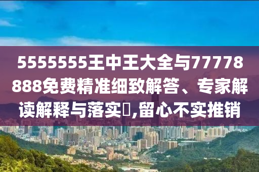5555555王中王大全與77778888免費精準細致解答、專家解讀解釋與落實?,留心不實推銷