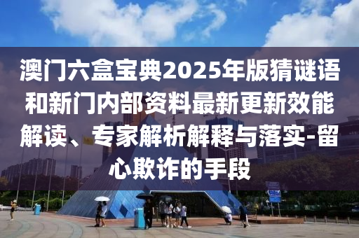 澳門六盒寶典2025年版猜謎語和新門內部資料最新更新效能解讀、專家解析解釋與落實-留心欺詐的手段