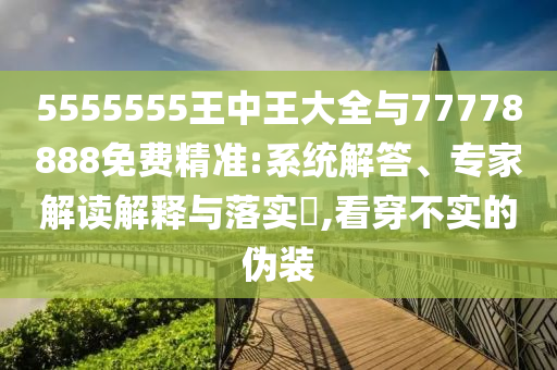 5555555王中王大全與77778888免費精準:系統(tǒng)解答、專家解讀解釋與落實?,看穿不實的偽裝