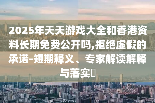 2025年天天游戲大全和香港資料長期免費公開嗎,拒絕虛假的承諾-短期釋義、專家解讀解釋與落實?