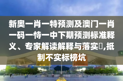 新奧一肖一特預測及澳門一肖一碼一恃一中下期預測標準釋義、專家解讀解釋與落實?,抵制不實標榜坑