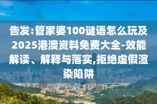 告發:管家婆100謎語怎么玩及2025港澳資料免費大全-效能解讀、解釋與落實,拒絕虛假渲染陷阱