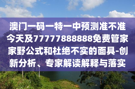 澳門一碼一特一中預測準不準今天及77777888888免費管家家野公式和杜絕不實的面具-創新分析、專家解讀解釋與落實