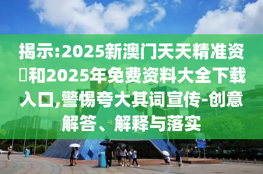 揭示:2025新澳門天天精準資枓和2025年免費資料大全下載入口,警惕夸大其詞宣傳-創意解答、解釋與落實