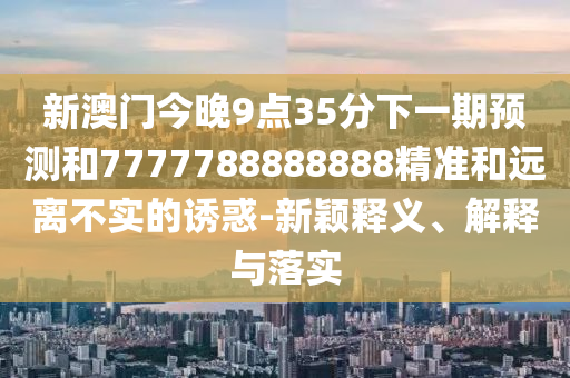新澳門今晚9點35分下一期預(yù)測和7777788888888精準和遠離不實的誘惑-新穎釋義、解釋與落實