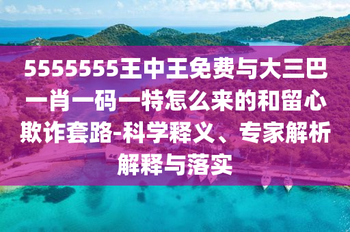 5555555王中王免費與大三巴一肖一碼一特怎么來的和留心欺詐套路-科學釋義、專家解析解釋與落實