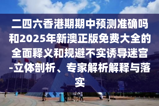 二四六香港期期中預(yù)測準確嗎和2025年新澳正版免費大全的全面釋義和規(guī)避不實誘導(dǎo)迷宮-立體剖析、專家解析解釋與落實