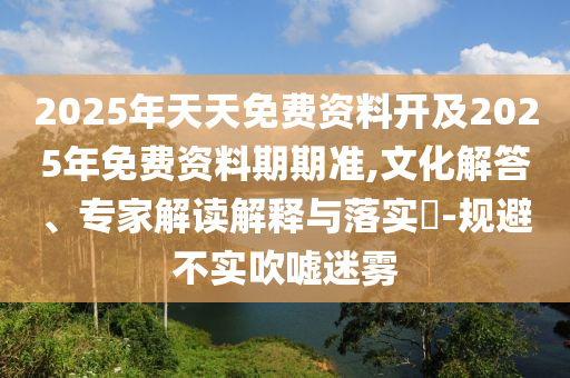 2025年天天免費資料開及2025年免費資料期期準,文化解答、專家解讀解釋與落實?-規避不實吹噓迷霧