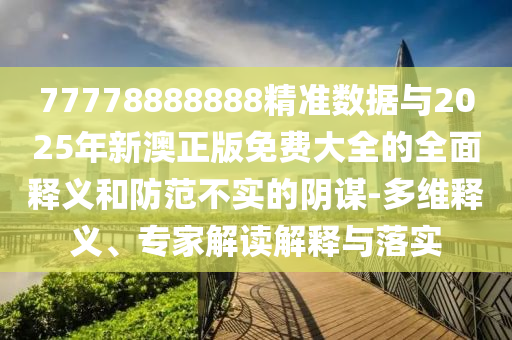77778888888精準(zhǔn)數(shù)據(jù)與2025年新澳正版免費大全的全面釋義和防范不實的陰謀-多維釋義、專家解讀解釋與落實