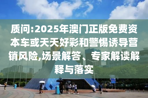 質(zhì)問:2025年澳門正版免費(fèi)資本車或天天好彩和警惕誘導(dǎo)營銷風(fēng)險(xiǎn),場景解答、專家解讀解釋與落實(shí)