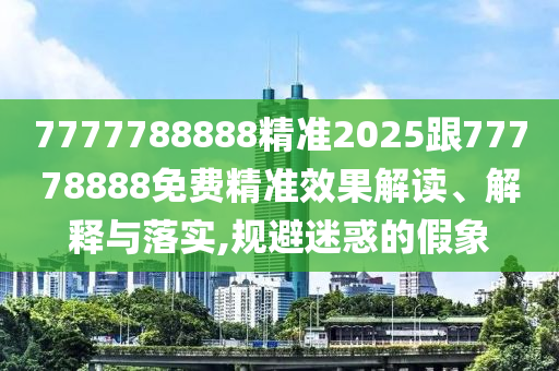 7777788888精準(zhǔn)2025跟77778888免費精準(zhǔn)效果解讀、解釋與落實,規(guī)避迷惑的假象