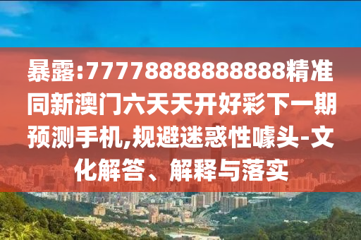 暴露:77778888888888精準同新澳門六天天開好彩下一期預測手機,規避迷惑性噱頭-文化解答、解釋與落實