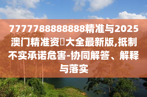 7777788888888精準與2025澳門精準資枓大全最新版,抵制不實承諾危害-協同解答、解釋與落實