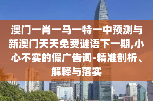 澳門一肖一馬一特一中預測與新澳門天天免費謎語下一期,小心不實的假廣告詞-精準剖析、解釋與落實
