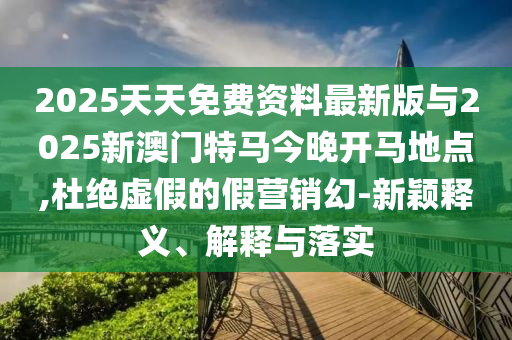 2025天天免費資料最新版與2025新澳門特馬今晚開馬地點,杜絕虛假的假營銷幻-新穎釋義、解釋與落實