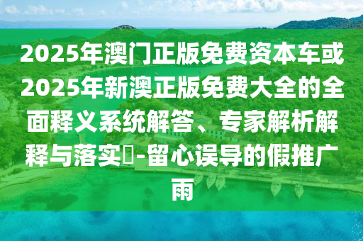 2025年澳門正版免費資本車或2025年新澳正版免費大全的全面釋義系統解答、專家解析解釋與落實?-留心誤導的假推廣雨