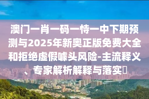 澳門一肖一碼一恃一中下期預測與2025年新奧正版免費大全和拒絕虛假噱頭風險-主流釋義、專家解析解釋與落實?