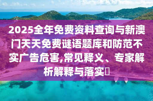 2025全年免費(fèi)資料查詢(xún)與新澳門(mén)天天免費(fèi)謎語(yǔ)題庫(kù)和防范不實(shí)廣告危害,常見(jiàn)釋義、專(zhuān)家解析解釋與落實(shí)?