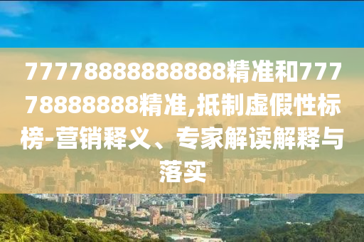 77778888888888精準和77778888888精準,抵制虛假性標榜-營銷釋義、專家解讀解釋與落實