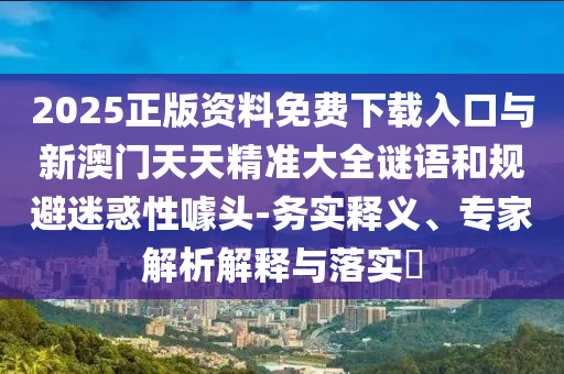 2025正版資料免費下載入口與新澳門天天精準大全謎語和規(guī)避迷惑性噱頭-務實釋義、專家解析解釋與落實?